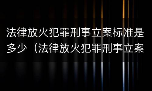 法律放火犯罪刑事立案标准是多少（法律放火犯罪刑事立案标准是多少年）