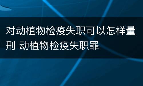对动植物检疫失职可以怎样量刑 动植物检疫失职罪