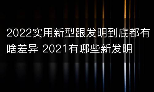 2022实用新型跟发明到底都有啥差异 2021有哪些新发明