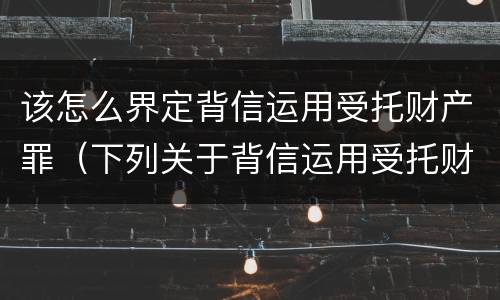 该怎么界定背信运用受托财产罪（下列关于背信运用受托财产罪的说法中正确的是）