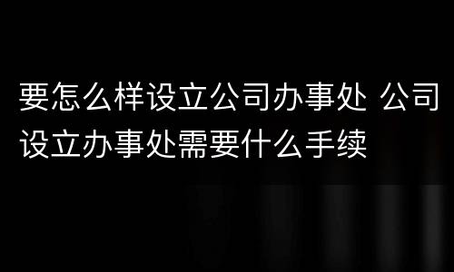 要怎么样设立公司办事处 公司设立办事处需要什么手续