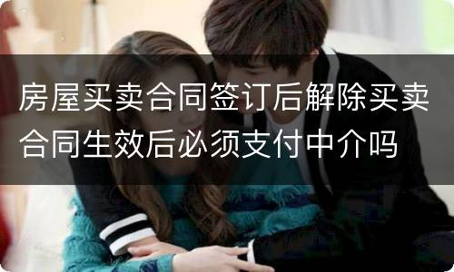 房屋买卖合同签订后解除买卖合同生效后必须支付中介吗