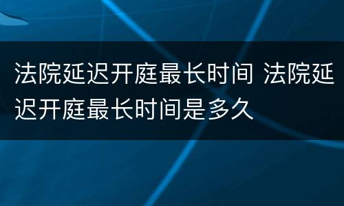 法院延迟开庭最长时间 法院延迟开庭最长时间是多久