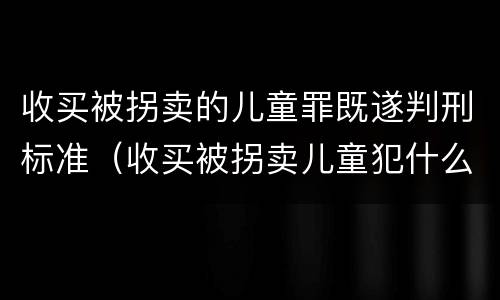 收买被拐卖的儿童罪既遂判刑标准（收买被拐卖儿童犯什么罪）