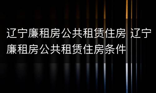 辽宁廉租房公共租赁住房 辽宁廉租房公共租赁住房条件