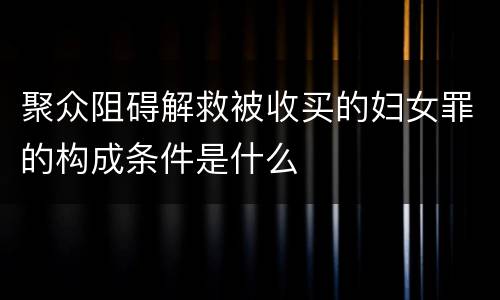 聚众阻碍解救被收买的妇女罪的构成条件是什么