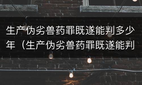 生产伪劣兽药罪既遂能判多少年（生产伪劣兽药罪既遂能判多少年以上）