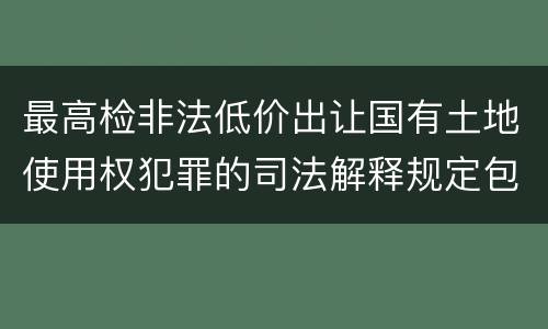 最高检非法低价出让国有土地使用权犯罪的司法解释规定包括什么
