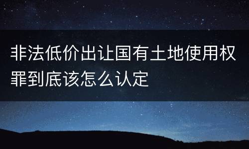 非法低价出让国有土地使用权罪到底该怎么认定