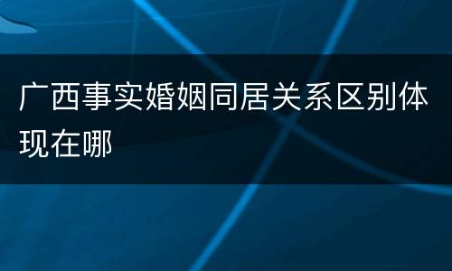 广西事实婚姻同居关系区别体现在哪