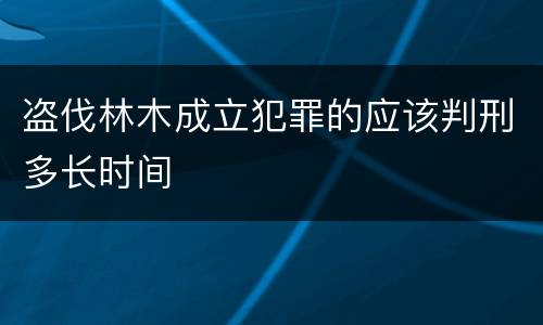 盗伐林木成立犯罪的应该判刑多长时间