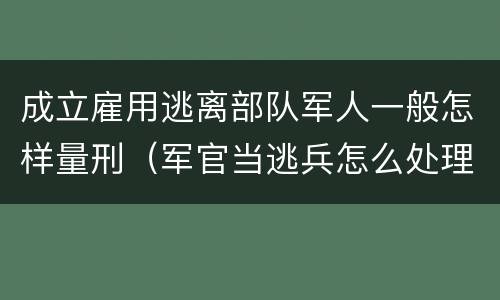 成立雇用逃离部队军人一般怎样量刑（军官当逃兵怎么处理）