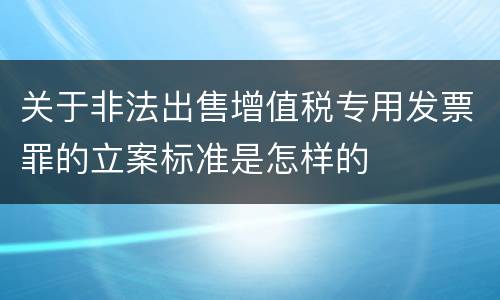 关于非法出售增值税专用发票罪的立案标准是怎样的