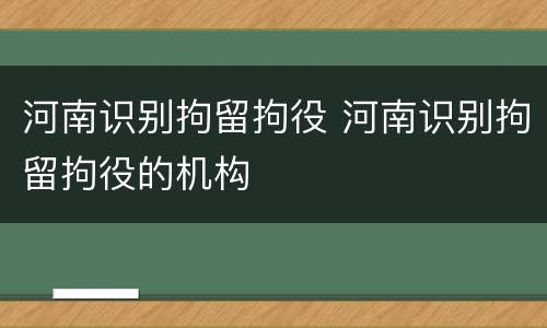 河南识别拘留拘役 河南识别拘留拘役的机构