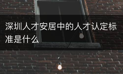 深圳人才安居中的人才认定标准是什么