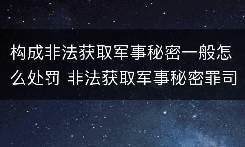 构成非法获取军事秘密一般怎么处罚 非法获取军事秘密罪司法解释