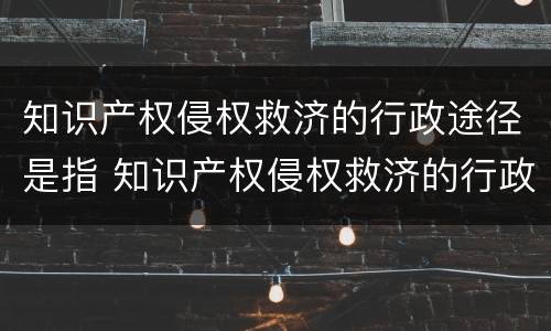知识产权侵权救济的行政途径是指 知识产权侵权救济的行政途径是指哪些