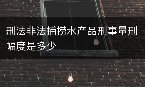 刑法非法捕捞水产品刑事量刑幅度是多少