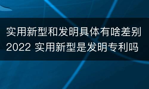 实用新型和发明具体有啥差别2022 实用新型是发明专利吗