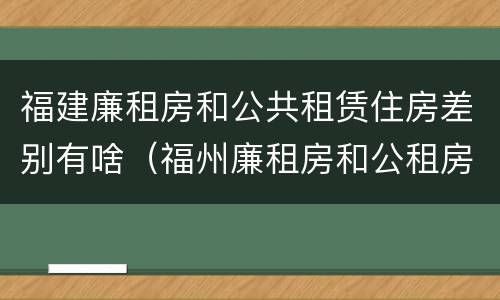 福建廉租房和公共租赁住房差别有啥（福州廉租房和公租房）