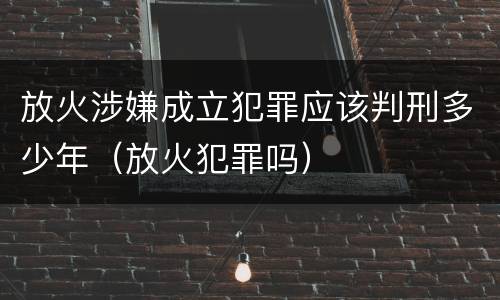 放火涉嫌成立犯罪应该判刑多少年（放火犯罪吗）