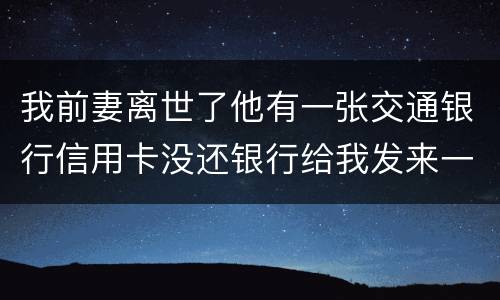 我前妻离世了他有一张交通银行信用卡没还银行给我发来一张催款单我该要怎样办