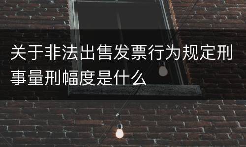 关于非法出售发票行为规定刑事量刑幅度是什么