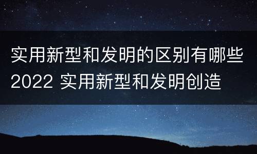 实用新型和发明的区别有哪些2022 实用新型和发明创造