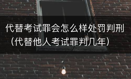 代替考试罪会怎么样处罚判刑（代替他人考试罪判几年）