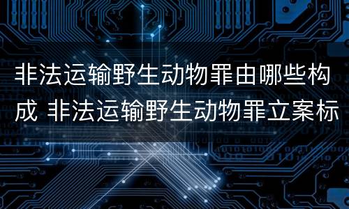 非法运输野生动物罪由哪些构成 非法运输野生动物罪立案标准