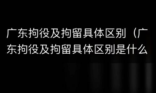 广东拘役及拘留具体区别（广东拘役及拘留具体区别是什么）