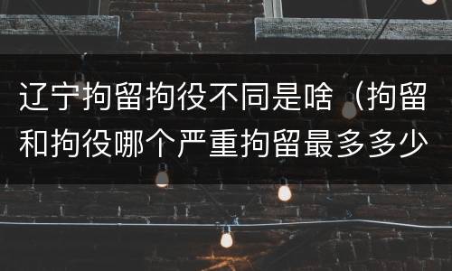 辽宁拘留拘役不同是啥（拘留和拘役哪个严重拘留最多多少天）