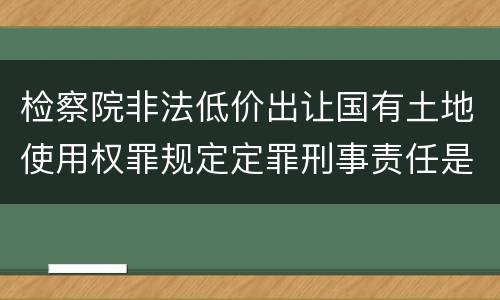 检察院非法低价出让国有土地使用权罪规定定罪刑事责任是多少