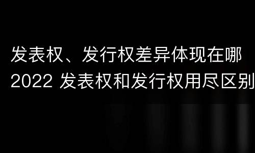 发表权、发行权差异体现在哪2022 发表权和发行权用尽区别