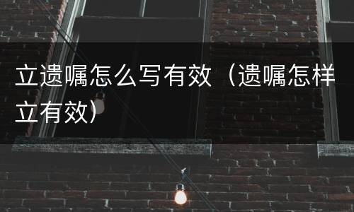 立遗嘱怎么写有效（遗嘱怎样立有效）
