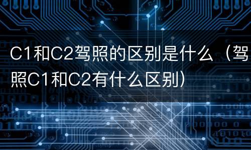 C1和C2驾照的区别是什么（驾照C1和C2有什么区别）