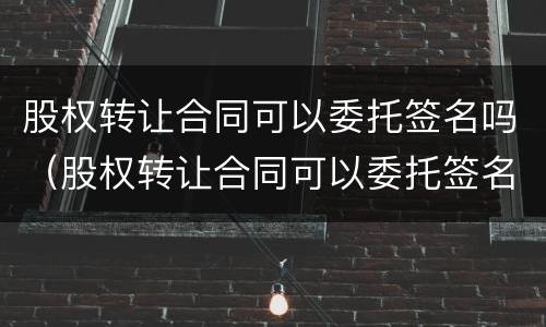 股权转让合同可以委托签名吗（股权转让合同可以委托签名吗有效吗）
