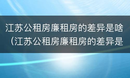 江苏公租房廉租房的差异是啥（江苏公租房廉租房的差异是啥呀）