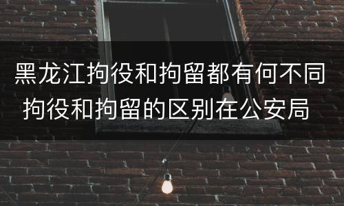 黑龙江拘役和拘留都有何不同 拘役和拘留的区别在公安局