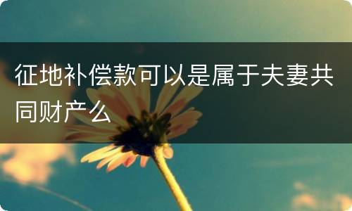 征地补偿款可以是属于夫妻共同财产么