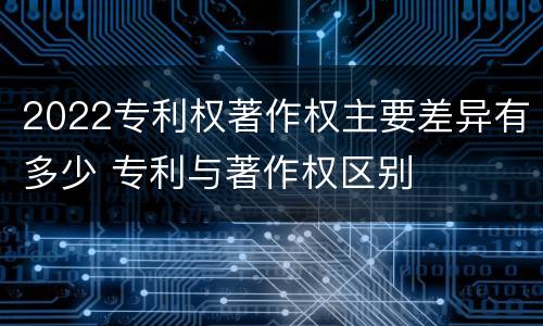 2022专利权著作权主要差异有多少 专利与著作权区别
