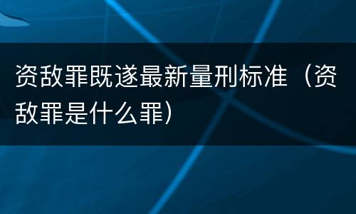 资敌罪既遂最新量刑标准（资敌罪是什么罪）