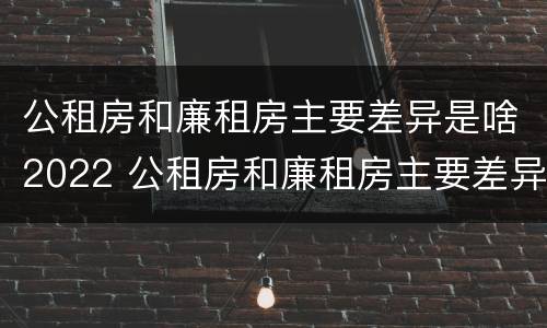 公租房和廉租房主要差异是啥2022 公租房和廉租房主要差异是啥2022年