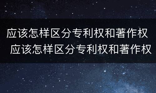 应该怎样区分专利权和著作权 应该怎样区分专利权和著作权的区别
