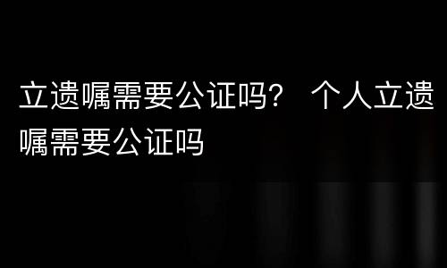 立遗嘱需要公证吗？ 个人立遗嘱需要公证吗