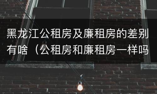 黑龙江公租房及廉租房的差别有啥（公租房和廉租房一样吗?）