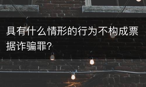 具有什么情形的行为不构成票据诈骗罪？