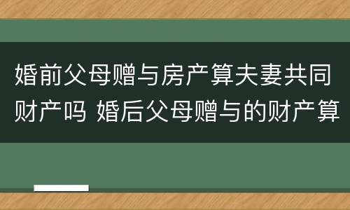 婚前父母赠与房产算夫妻共同财产吗 婚后父母赠与的财产算夫妻共同财产吗