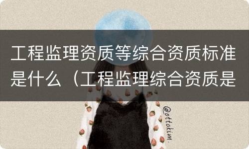 工程监理资质等综合资质标准是什么（工程监理综合资质是什么等级）