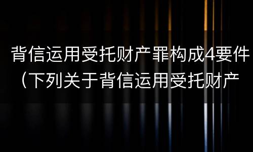 背信运用受托财产罪构成4要件（下列关于背信运用受托财产罪的说法中正确的是）